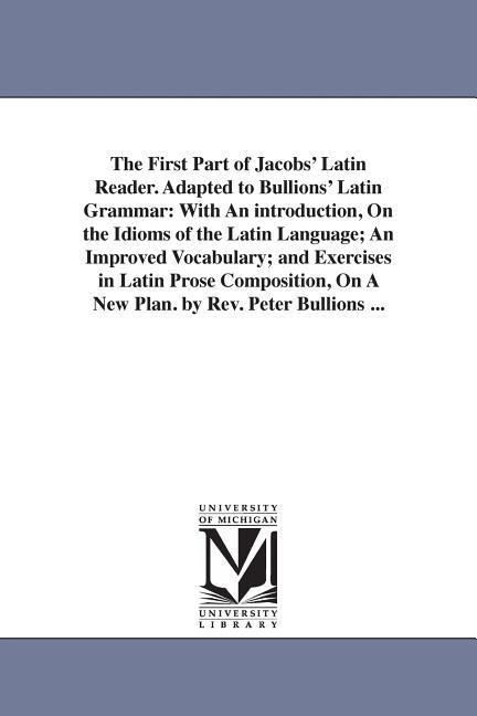 The First Part of Jacobs' Latin Reader. Adapted to Bullions' Latin Grammar: With An introduction, On the Idioms of the Latin Language; An Improved Vocabulary; and Exercises in Latin Prose Composition, On A New Plan. by Rev. Peter Bullions ...