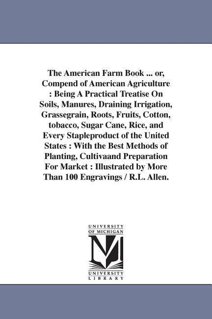 The American Farm Book ... or, Compend of American Agriculture: Being A Practical Treatise On Soils, Manures, Draining Irrigation, Grassegrain, Roots, Fruits, Cotton, tobacco, Sugar Cane, Rice, and Every Stapleproduct of the United States: With the Best M