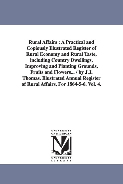 Rural Affairs: A Practical and Copiously Illustrated Register of Rural Economy and Rural Taste, including Country Dwellings, Improving and Planting Grounds, Fruits and Flowers... / by J.J. Thomas. Illustrated Annual Register of Rural Affairs, For 1864-5-6