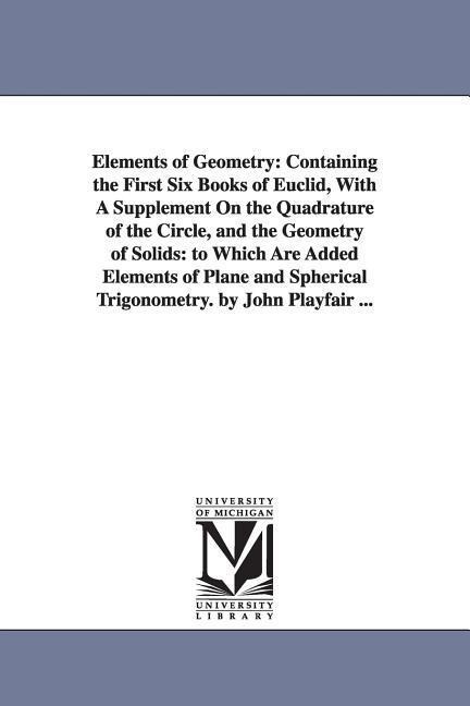 Elements of Geometry: Containing the First Six Books of Euclid, With A Supplement On the Quadrature of the Circle, and the Geometry of Solids: to Which Are Added Elements of Plane and Spherical Trigonometry. by John Playfair ...