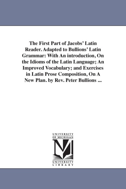 The First Part of Jacobs' Latin Reader. Adapted to Bullions' Latin Grammar: With An introduction, On the Idioms of the Latin Language; An Improved Vocabulary; and Exercises in Latin Prose Composition, On A New Plan. by Rev. Peter Bullions ...