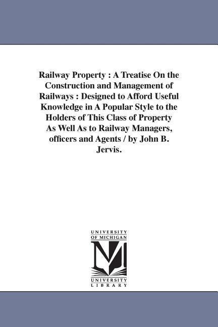 Railway Property: A Treatise On the Construction and Management of Railways: Designed to Afford Useful Knowledge in A Popular Style to the Holders of This Class of Property As Well As to Railway Managers, officers and Agents / by John B. Jervis.