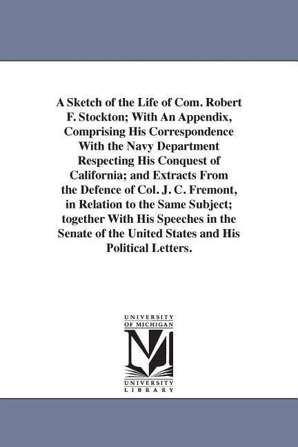 A Sketch of the Life of Com. Robert F. Stockton; With An Appendix, Comprising His Correspondence With the Navy Department Respecting His Conquest of California; and Extracts From the Defence of Col. J. C. Fremont, in Relation to the Same Subject; together