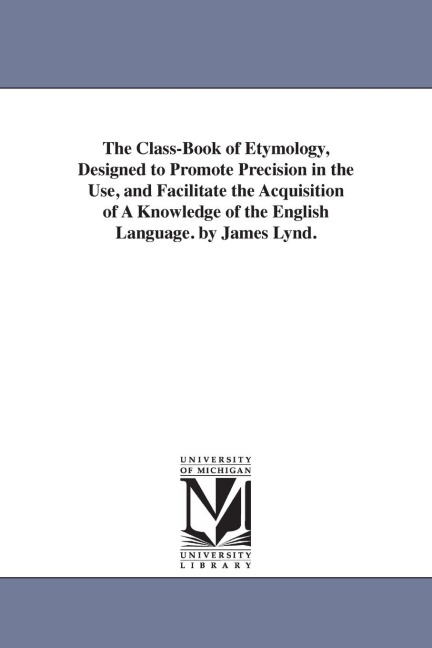 The Class-Book of Etymology, Designed to Promote Precision in the Use, and Facilitate the Acquisition of A Knowledge of the English Language. by James Lynd.