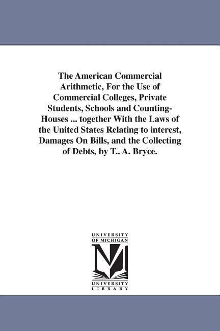 The American Commercial Arithmetic, For the Use of Commercial Colleges, Private Students, Schools and Counting-Houses ... together With the Laws of the United States Relating to interest, Damages On Bills, and the Collecting of Debts, by T.. A. Bryce.