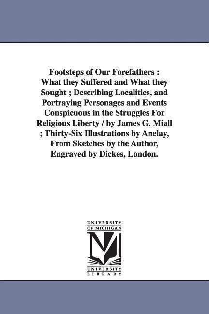 Footsteps of Our Forefathers: What they Suffered and What they Sought; Describing Localities, and Portraying Personages and Events Conspicuous in the Struggles For Religious Liberty / by James G. Miall; Thirty-Six Illustrations by Anelay, From Sketches by