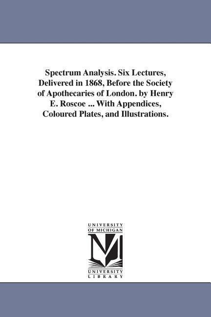 Spectrum Analysis. Six Lectures, Delivered in 1868, Before the Society of Apothecaries of London. by Henry E. Roscoe ... With Appendices, Coloured Plates, and Illustrations.