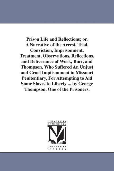 Prison Life and Reflections; or, A Narrative of the Arrest, Trial, Conviction, Imprisonment, Treatment, Observations, Reflections, and Deliverance of Work, Burr, and Thompson, Who Suffered An Unjust and Cruel Impiisonment in Missouri Penitentiary, For Att