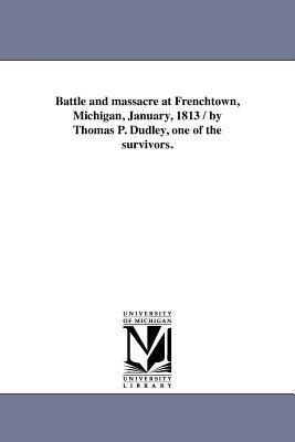 Battle and massacre at Frenchtown, Michigan, January, 1813 / by Thomas P. Dudley, one of the survivors.