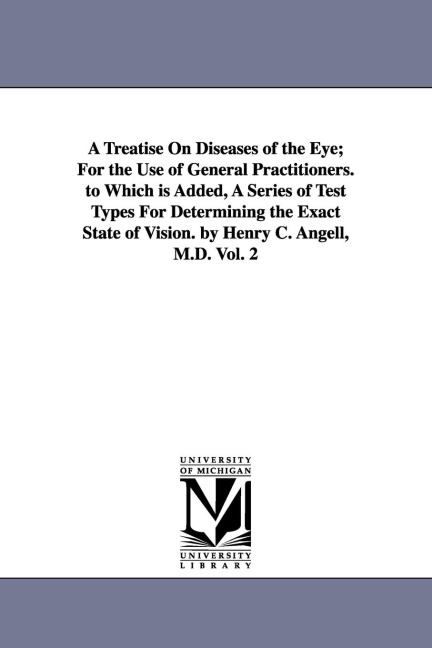 A Treatise On Diseases of the Eye; For the Use of General Practitioners. to Which is Added, A Series of Test Types For Determining the Exact State of Vision. by Henry C. Angell, M.D. Vol. 2