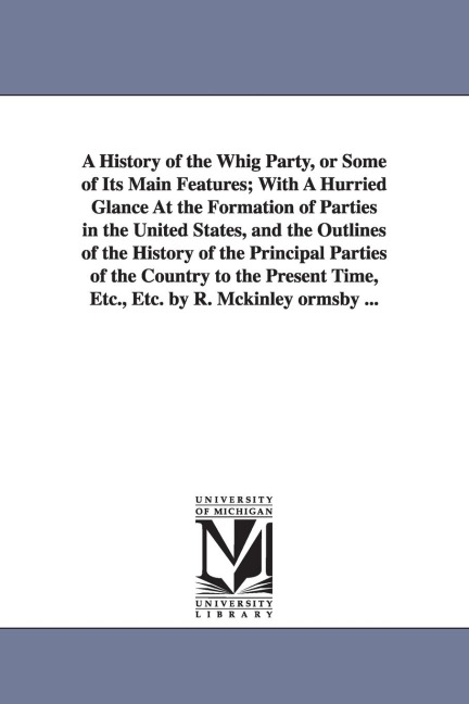 A History of the Whig Party, or Some of Its Main Features; With A Hurried Glance At the Formation of Parties in the United States, and the Outlines of the History of the Principal Parties of the Country to the Present Time, Etc., Etc. by R. Mckinley ormsb