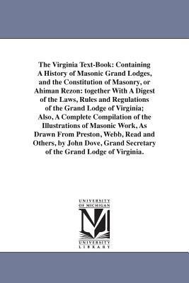 The Virginia Text-Book: Containing A History of Masonic Grand Lodges, and the Constitution of Masonry, or Ahiman Rezon: together With A Digest of the Laws, Rules and Regulations of the Grand Lodge of Virginia; Also, A Complete Compilation of the Illustrat