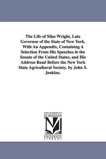 The Life of Silas Wright, Late Governor of the State of New York. With An Appendix, Containing A Selection From His Speeches in the Senate of the United States, and His Address Read Before the New York State Agricultural Society. by John S. Jenkins.