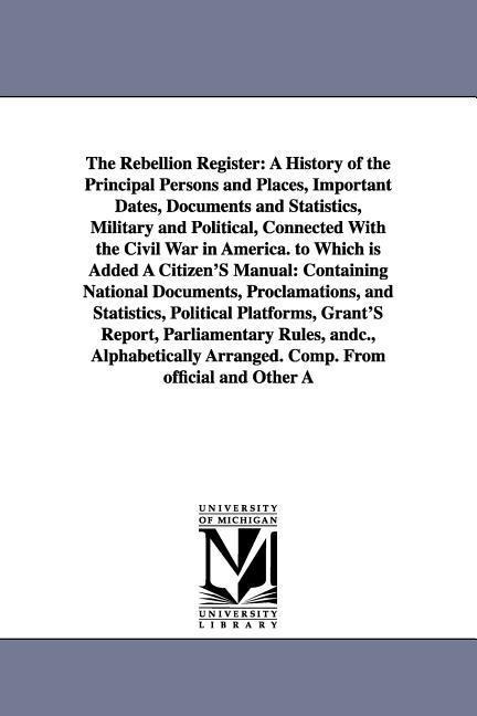 The Rebellion Register: A History of the Principal Persons and Places, Important Dates, Documents and Statistics, Military and Political, Connected With the Civil War in America. to Which is Added A Citizen'S Manual: Containing National Documents, Proclam