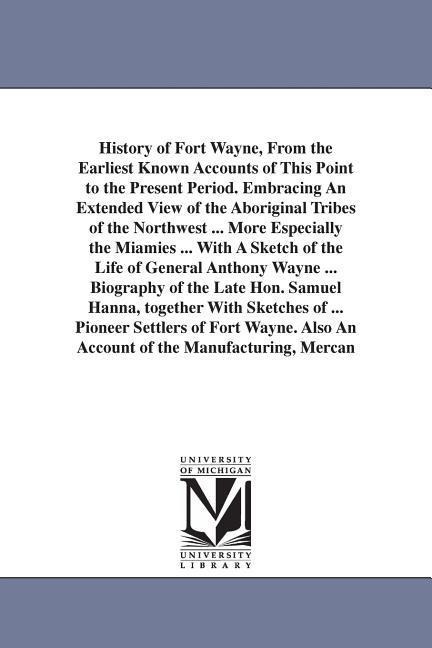 History of Fort Wayne, From the Earliest Known Accounts of This Point to the Present Period. Embracing An Extended View of the Aboriginal Tribes of the Northwest ... More Especially the Miamies ... With A Sketch of the Life of General Anthony Wayne ... Bi