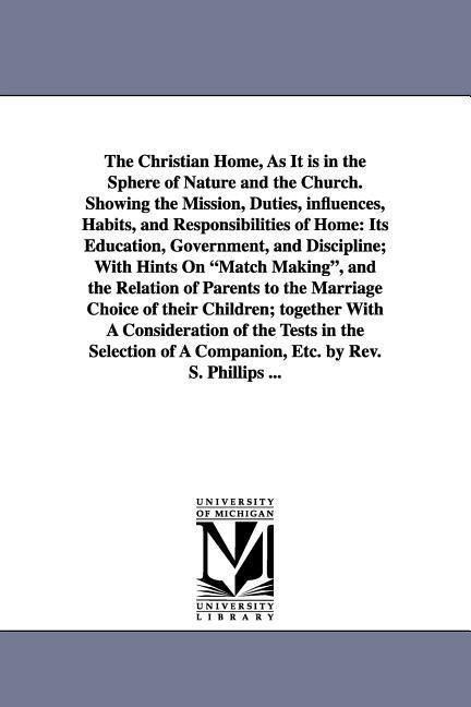 The Christian Home, As It is in the Sphere of Nature and the Church. Showing the Mission, Duties, influences, Habits, and Responsibilities of Home: Its Education, Government, and Discipline; With Hints On "Match Making", and the Relation of Parents to the