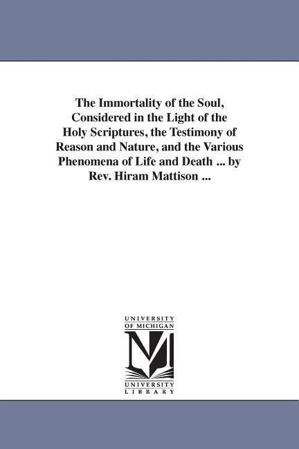 The Immortality of the Soul, Considered in the Light of the Holy Scriptures, the Testimony of Reason and Nature, and the Various Phenomena of Life and Death ... by Rev. Hiram Mattison ...
