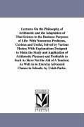 Lectures On the Philosophy of Arithmetic and the Adaptation of That Science to the Business Purposes of Life: With Numerous Problems, Curious and Useful, Solved by Various Modes; With Explanations Designed to Make the Study and Application of Arithmetic P