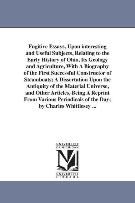 Fugitive Essays, Upon interesting and Useful Subjects, Relating to the Early History of Ohio, Its Geology and Agriculture, With A Biography of the First Successful Constructor of Steamboats; A Dissertation Upon the Antiquity of the Material Universe, and 
