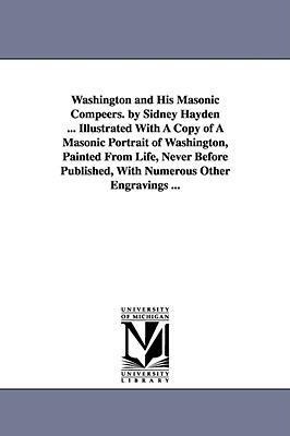 Washington and His Masonic Compeers. by Sidney Hayden ... Illustrated With A Copy of A Masonic Portrait of Washington, Painted From Life, Never Before Published, With Numerous Other Engravings ...
