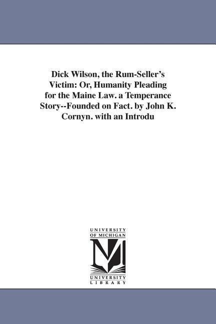 Dick Wilson, the Rum-Seller's Victim: Or, Humanity Pleading for the Maine Law. a Temperance Story--Founded on Fact. by John K. Cornyn. with an Introdu