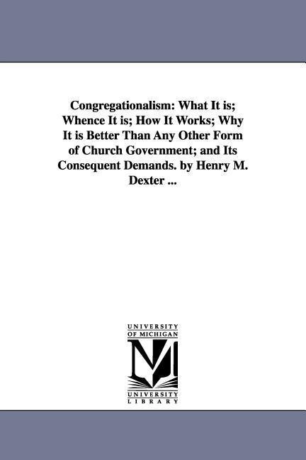Congregationalism: What It is; Whence It is; How It Works; Why It is Better Than Any Other Form of Church Government; and Its Consequent Demands. by Henry M. Dexter ...