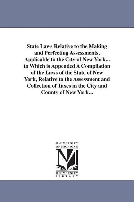 State Laws Relative to the Making and Perfecting Assessments, Applicable to the City of New York... to Which is Appended A Compilation of the Laws of the State of New York, Relative to the Assessment and Collection of Taxes in the City and County of New Y