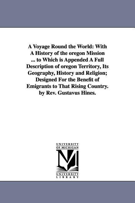 A Voyage Round the World: With A History of the oregon Mission ... to Which is Appended A Full Description of oregon Territory, Its Geography, History and Religion; Designed For the Benefit of Emigrants to That Rising Country. by Rev. Gustavus Hines.