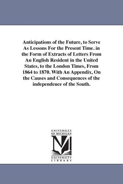 Anticipations of the Future, to Serve As Lessons For the Present Time. in the Form of Extracts of Letters From An English Resident in the United States, to the London Times, From 1864 to 1870. With An Appendix, On the Causes and Consequences of the indepe