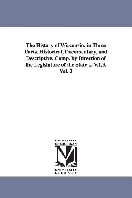 The History of Wisconsin. in Three Parts, Historical, Documentary, and Descriptive. Comp. by Direction of the Legislature of the State ... V.1,3. Vol. 3