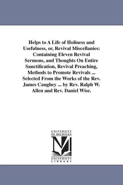 Helps to A Life of Holiness and Usefulness, or, Revival Miscellanies: Containing Eleven Revival Sermons, and Thoughts On Entire Sanctification, Revival Preaching, Methods to Promote Revivals ... Selected From the Works of the Rev. James Caughey ... by Rev