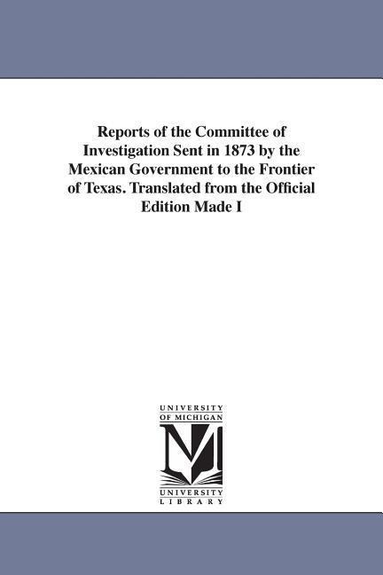 Reports of the Committee of Investigation Sent in 1873 by the Mexican Government to the Frontier of Texas. Translated from the Official Edition Made I