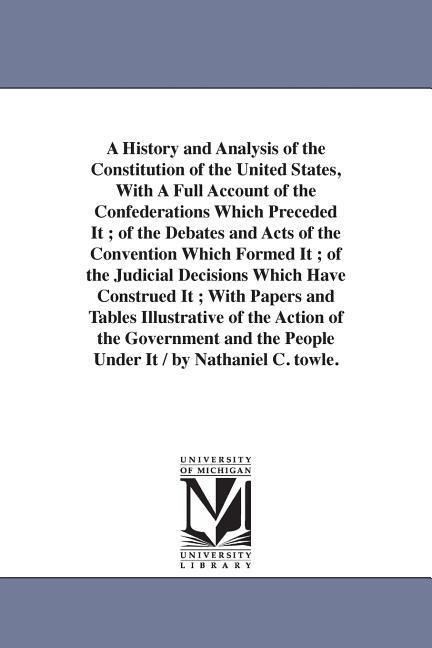 A History and Analysis of the Constitution of the United States, With A Full Account of the Confederations Which Preceded It; of the Debates and Acts of the Convention Which Formed It; of the Judicial Decisions Which Have Construed It; With Papers and Tab