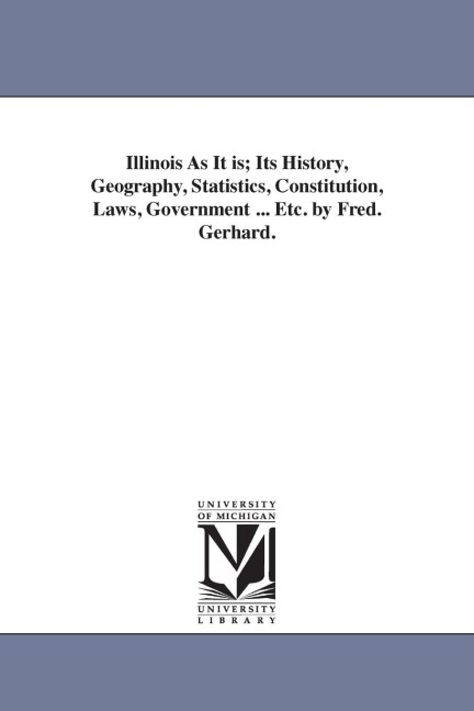 Illinois As It is; Its History, Geography, Statistics, Constitution, Laws, Government ... Etc. by Fred. Gerhard.