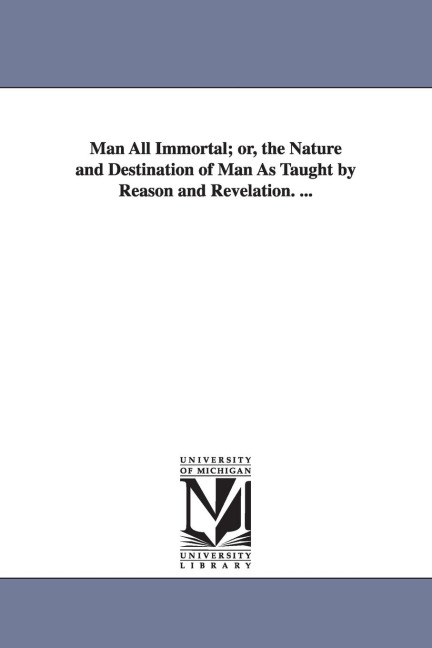 Man All Immortal; Or, the Nature and Destination of Man as Taught by Reason and Revelation. ...
