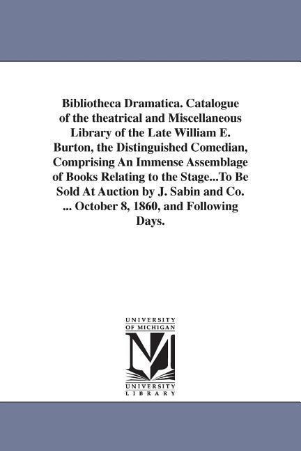 Bibliotheca Dramatica. Catalogue of the theatrical and Miscellaneous Library of the Late William E. Burton, the Distinguished Comedian, Comprising An Immense Assemblage of Books Relating to the Stage...To Be Sold At Auction by J. Sabin and Co. ... October