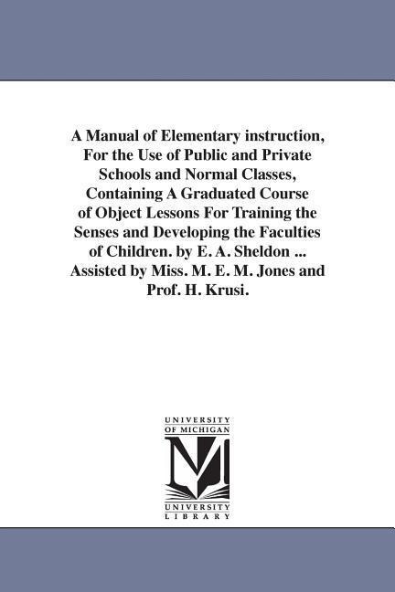 A Manual of Elementary instruction, For the Use of Public and Private Schools and Normal Classes, Containing A Graduated Course of Object Lessons For Training the Senses and Developing the Faculties of Children. by E. A. Sheldon ... Assisted by Miss. M. E