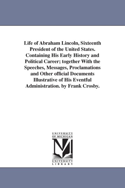 Life of Abraham Lincoln, Sixteenth President of the United States. Containing His Early History and Political Career; together With the Speeches, Messages, Proclamations and Other official Documents Illustrative of His Eventful Administration. by Frank Cr