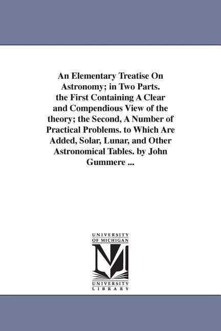 An Elementary Treatise On Astronomy; in Two Parts. the First Containing A Clear and Compendious View of the theory; the Second, A Number of Practical Problems. to Which Are Added, Solar, Lunar, and Other Astronomical Tables. by John Gummere ...