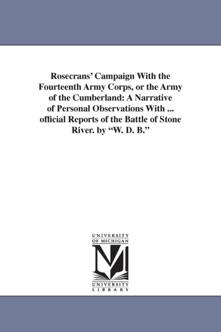 Rosecrans' Campaign With the Fourteenth Army Corps, or the Army of the Cumberland: A Narrative of Personal Observations With ... official Reports of the Battle of Stone River. by "W. D. B."