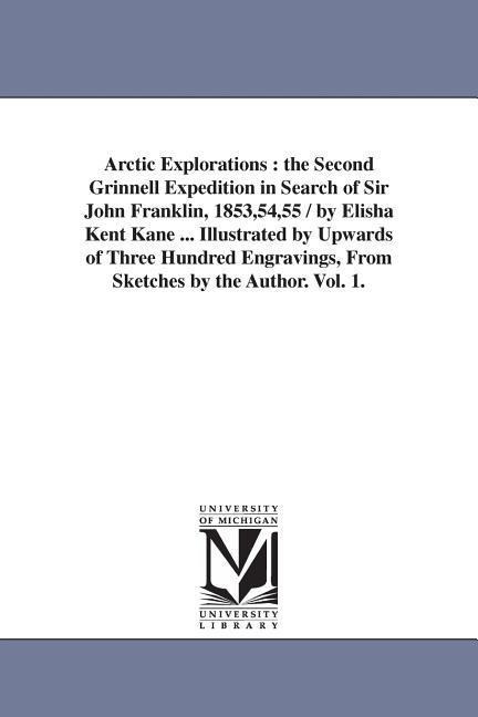 Arctic Explorations: the Second Grinnell Expedition in Search of Sir John Franklin, 1853,54,55 / by Elisha Kent Kane ... Illustrated by Upwards of Three Hundred Engravings, From Sketches by the Author. Vol. 1.
