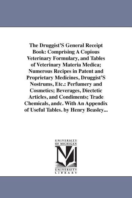 The Druggist'S General Receipt Book: Comprising A Copious Veterinary Formulary, and Tables of Veterinary Materia Medica; Numerous Recipes in Patent and Proprietary Medicines, Druggist'S Nostrums, Etc.: Perfumery and Cosmetics; Beverages, Diectetic Article