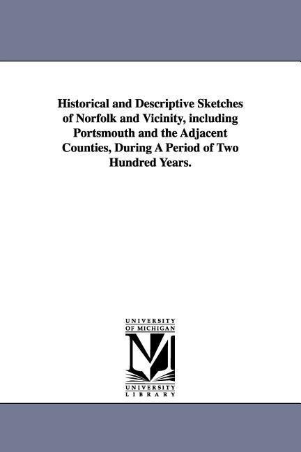 Historical and Descriptive Sketches of Norfolk and Vicinity, including Portsmouth and the Adjacent Counties, During A Period of Two Hundred Years.