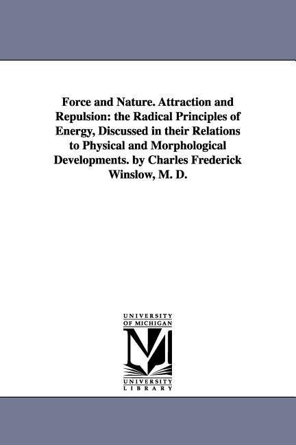 Force and Nature. Attraction and Repulsion: the Radical Principles of Energy, Discussed in their Relations to Physical and Morphological Developments. by Charles Frederick Winslow, M. D.