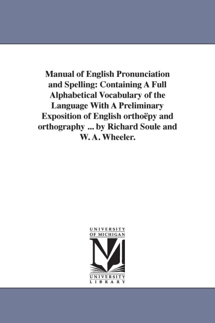 Manual of English Pronunciation and Spelling: Containing A Full Alphabetical Vocabulary of the Language With A Preliminary Exposition of English orthoëpy and orthography ... by Richard Soule and W. A. Wheeler.
