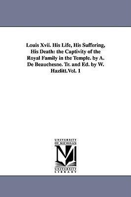 Louis Xvii. His Life, His Suffering, His Death: the Captivity of the Royal Family in the Temple. by A. De Beauchesne. Tr. and Ed. by W. Hazlitt.Vol. 1