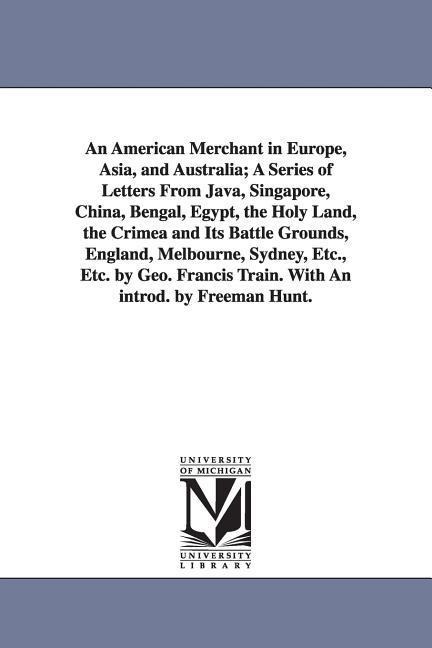 An American Merchant in Europe, Asia, and Australia; A Series of Letters From Java, Singapore, China, Bengal, Egypt, the Holy Land, the Crimea and Its Battle Grounds, England, Melbourne, Sydney, Etc., Etc. by Geo. Francis Train. With An introd. by Freeman