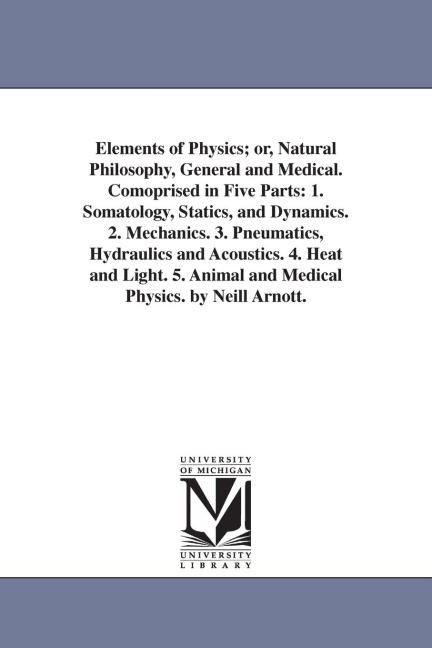 Elements of Physics; or, Natural Philosophy, General and Medical. Comoprised in Five Parts: 1. Somatology, Statics, and Dynamics. 2. Mechanics. 3. Pneumatics, Hydraulics and Acoustics. 4. Heat and Light. 5. Animal and Medical Physics. by Neill Arnott.