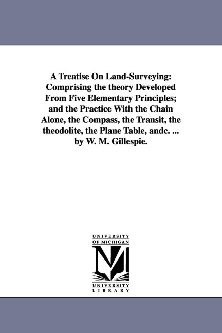 A Treatise On Land-Surveying: Comprising the theory Developed From Five Elementary Principles; and the Practice With the Chain Alone, the Compass, the Transit, the theodolite, the Plane Table, andc. ... by W. M. Gillespie.