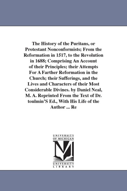 The History of the Puritans, or Protestant Nonconformists; From the Reformation in 1517, to the Revolution in 1688; Comprising An Account of their Principles; their Attempts For A Farther Reformation in the Church; their Sufferings, and the Lives and Char